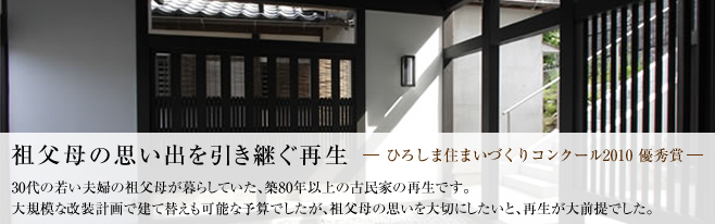 祖父母の思い出を引き継ぐ再生（ひろしま住まいづくりコンクール2010優秀賞受賞）
    30代の若い夫婦の祖父母が暮らしていた、築80年以上の古民家の再生です。大規模な改装計画で建て替えも可能な予算でしたが、祖父母の思いを大切にしたいと、再生が大前提でした。