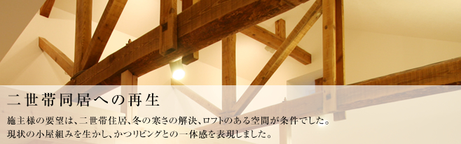 施主様の要望は、二世帯住居、冬の寒さの解決、ロフトのある空間が条件でした。
現状の小屋組みを生かし、かつリビングとの一体感を表現しました。