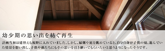 計画当初は建替えも視野に入れていました。しかし、縁側や庭を眺めていると、自分自身が子供の頃、遊んでいた情景を想い出し、
子供や孫たちにもその思いを引き継いでもらいたいと思うようになったそうです。