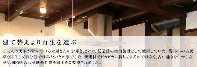 ご主人の実家が営んでいる米屋さんの倉庫と、かつて従業員の宿泊施設として使用していた、築８６年の古民家を再生して自分達で住みたいとの事でした。新建材でピカピカに新しくするのではなく、古い趣きを生かしながら、補強と合わせ断熱性能を向上をご要望されました。