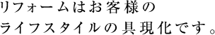 リフォームはお客様のライフスタイルの具現化です。