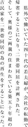 県外で働いていた四十代の若夫婦が、会社の転勤で帰省することになり、二世帯同居を計画された。そして、奥様のご両親の住まわれている築五十年超の古民家を二世帯同居の為の再生をすることになった。